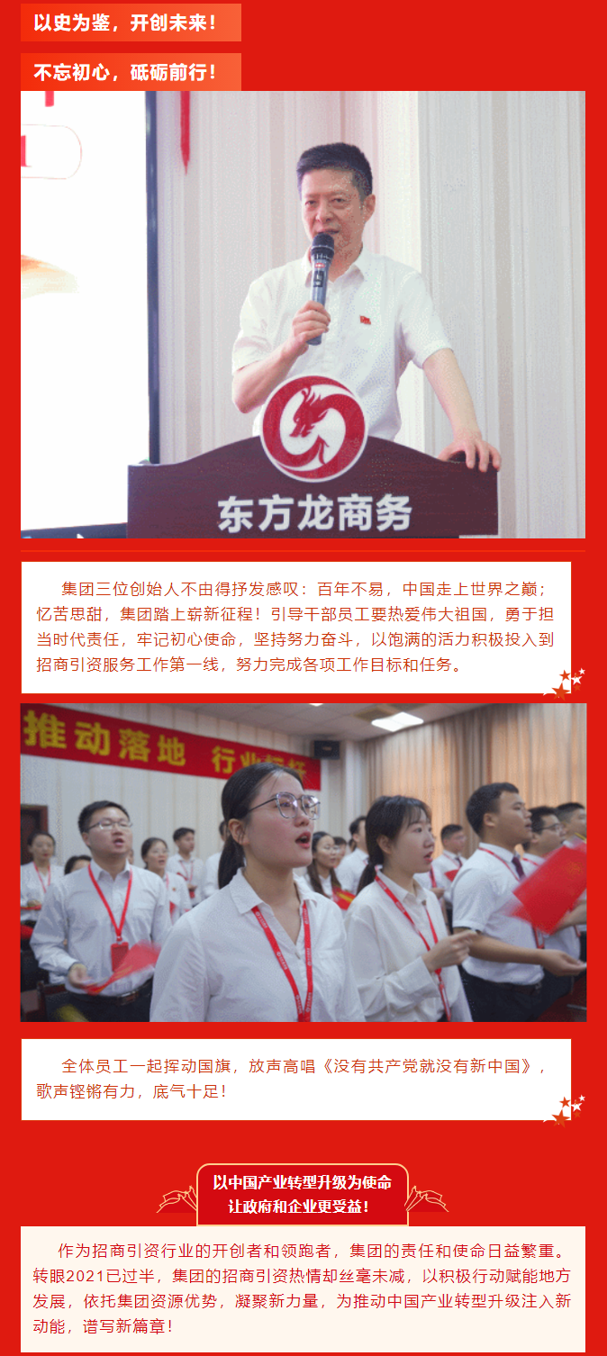 以史為鑒，開創(chuàng)未來！ 不忘初心，砥礪前行！集團(tuán)三位創(chuàng)始人不由得抒發(fā)感嘆：百年不易，中國走上世界之巔；憶苦思甜，集團(tuán)踏上嶄新征程！引導(dǎo)干部員工要熱愛偉大祖國，勇于擔(dān)當(dāng)時代責(zé)任，牢記初心使命，堅持努力奮斗，以飽滿的活力積極投入到招商引資服務(wù)工作第一線，努力完成各項(xiàng)工作目標(biāo)和任務(wù)。全體員工一起揮動國旗，放聲高唱《沒有共產(chǎn)黨就沒有新中國》，歌聲鏗鏘有力，底氣十足！ 以中國產(chǎn)業(yè)轉(zhuǎn)型升級為使命  讓政府和企業(yè)更受益！  作為招商引資行業(yè)的開創(chuàng)者和領(lǐng)跑者，集團(tuán)的責(zé)任和使命日益繁重。轉(zhuǎn)眼2021已過半，集團(tuán)的招商引資熱情卻絲毫未減，以積極行動賦能地方發(fā)展，依托集團(tuán)資源優(yōu)勢，凝聚新力量，為推動中國產(chǎn)業(yè)轉(zhuǎn)型升級注入新動能，譜寫新篇章！ 