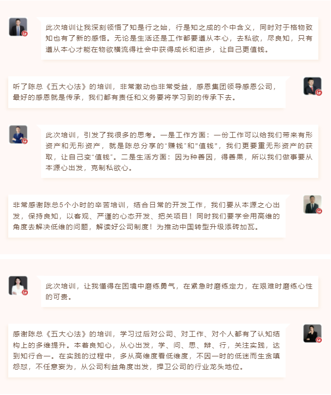心性領(lǐng)導(dǎo)力心得分享此次培訓(xùn)讓我深刻領(lǐng)悟了知是行之始，行是知之成的個中含義，同時對于格物致知也有了新的感悟。無論是生活還是工作都要遵從本心，去私欲，盡良知，只有遵從本心才能在物欲橫流得社會中獲得成長和進(jìn)步，讓自己更值錢。 聽了陳總《五大心法》的培訓(xùn)，非常激動也非常受益，感恩集團(tuán)領(lǐng)導(dǎo)感恩公司，最好的感恩就是傳承，我們都有責(zé)任和義務(wù)要將學(xué)習(xí)到的傳承下去。  圖片 圖片  此次培訓(xùn)，引發(fā)了我很多的思考。一是工作方面：一份工作可以給我們帶來有形資產(chǎn)和無形資產(chǎn)，就是陳總分享的“賺錢”和"值錢"，我們更要重?zé)o形資產(chǎn)的獲取，讓自己變“值錢”。二是生活方面：因?yàn)榉N善因，得善果，所以我們做事要從本源心出發(fā)，克制私欲心。 非常感謝陳總5個小時的辛苦培訓(xùn)，結(jié)合日常的開發(fā)工作，我們要從本源之心出發(fā)，保持良知，以客觀、嚴(yán)謹(jǐn)?shù)男膽B(tài)開發(fā)、把關(guān)項(xiàng)目！同時我們要學(xué)會用高維的角度去解決低維的問題，解讀好公司制度！為推動中國轉(zhuǎn)型升級添磚加瓦。  圖片 圖片  此次培訓(xùn)，讓我懂得在困境中磨練勇氣，在緊急時磨練定力，在艱難時磨練心性的可貴。 感謝陳總《五大心法》的培訓(xùn)，學(xué)習(xí)過后對公司、對工作、對個人都有了認(rèn)知結(jié)構(gòu)上的多維提升。本著良知心，從心出發(fā)，學(xué)、問、思、辯、行，關(guān)注實(shí)踐，達(dá)到知行合一。在實(shí)踐的過程中，多從高維度看低維度，不因一時的低迷而生貪嗔怨懟，不任意妄為，從公司利益角度出發(fā)，捍衛(wèi)公司的行業(yè)龍頭地位。