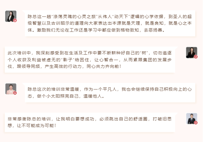 心性領(lǐng)導(dǎo)力心得分享陳總這一趟“滌蕩靈魂的心靈之旅”從偉人“動天下”邏輯的心學(xué)依據(jù)，到圣人的超級智慧以及古訓(xùn)昭示的道理向大家表達(dá)出本源就是天理，就是良知，就是心之本體。激勵我們無論在工作還是學(xué)習(xí)中都應(yīng)做到格物致知，去惡揚(yáng)善。 此次培訓(xùn)中，我深刻感受到在生活及工作中要不斷耕種好自己的“樹”，切勿追逐個人收獲及利益被虛無的“影子”給困住，讓心智合一，從而緊跟集團(tuán)的發(fā)展步伐，跟領(lǐng)導(dǎo)同頻，產(chǎn)生高效的行動力，同心共力齊向前！  圖片 圖片  陳總這次的培訓(xùn)非常溫暖，作為一個平凡人，我也會繼續(xù)保持自己積極向上的心態(tài)，做個小太陽照亮自己，溫暖他人。 非常感謝陳總的培訓(xùn)，讓我明白要想成功，必須跳出自己的舒適圈，打破舊思想，讓不可能成為可能！